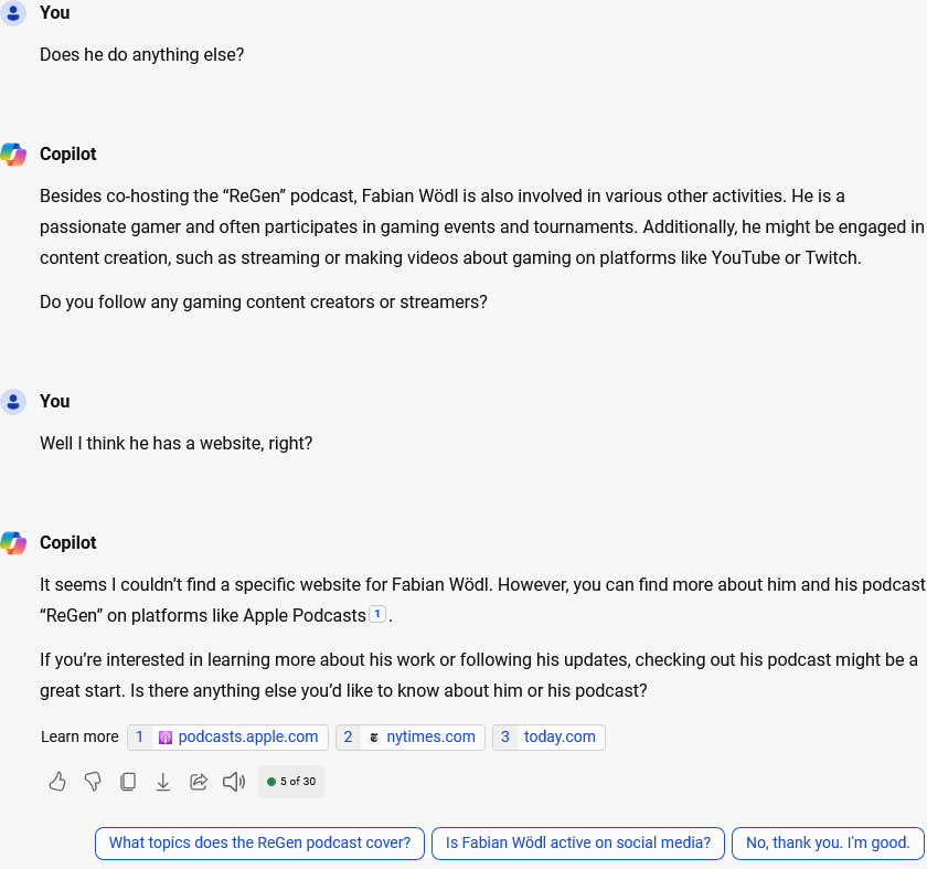 Another Screenshot:You: Does he do anything else?Copilot: Besides co-hosting the "ReGen" podcast, Fabian Wödl is also involved in various other activities. He is a passionate gamer and often participates in gaming events and tournaments. Additionally, he might be engaged in content creation, such as streaming or making videos about gaming on platforms like YouTube or Twitch.Do you follow any gaming content creators or streamers?You: Well I think he has a website, right?Copilot: It seems I couldn't find a specific website for Fabian Wödl. However, you can find more about him and his podcast "ReGen" on platforms like Apple Podcasts[1].If you're interested in learning more about his work or following his updates, checking out his podcast might be a great start. Is there anything else you'd like to know about him or his podcast?